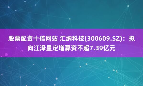 股票配资十倍网站 汇纳科技(300609.SZ)：拟向江泽星定增募资不超7.39亿元