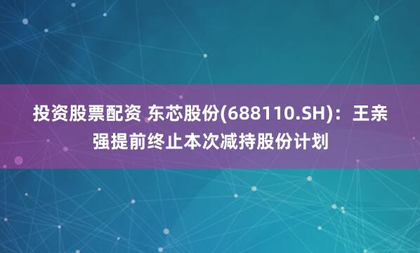 投资股票配资 东芯股份(688110.SH)：王亲强提前终止本次减持股份计划