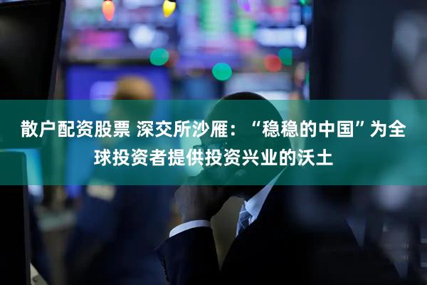 散户配资股票 深交所沙雁：“稳稳的中国”为全球投资者提供投资兴业的沃土