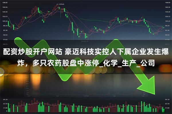 配资炒股开户网站 豪迈科技实控人下属企业发生爆炸，多只农药股盘中涨停_化学_生产_公司