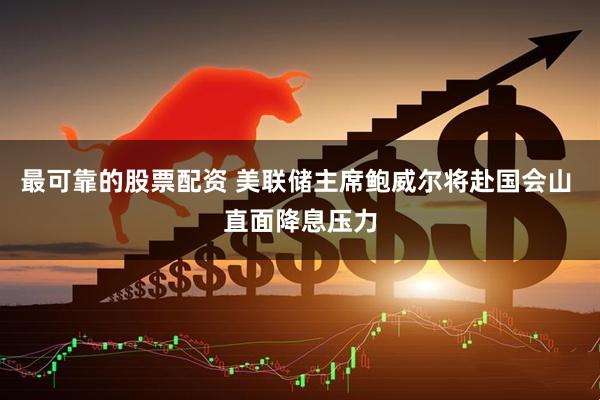 最可靠的股票配资 美联储主席鲍威尔将赴国会山 直面降息压力