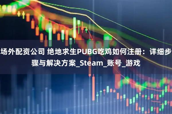 场外配资公司 绝地求生PUBG吃鸡如何注册：详细步骤与解决方案_Steam_账号_游戏