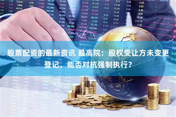 股票配资的最新资讯 最高院：股权受让方未变更登记，能否对抗强制执行？