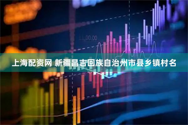 上海配资网 新疆昌吉回族自治州市县乡镇村名