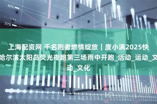 上海配资网 千名跑者燃情绽放｜度小满2025快乐哈尔滨太阳岛荧光夜跑第三场雨中开跑_活动_运动_文化