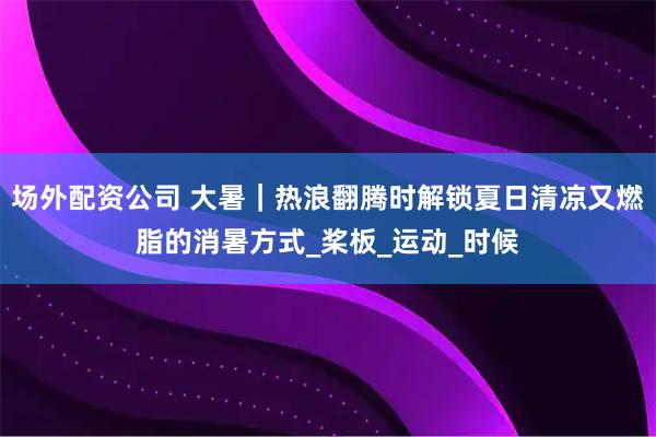 场外配资公司 大暑｜热浪翻腾时解锁夏日清凉又燃脂的消暑方式_桨板_运动_时候