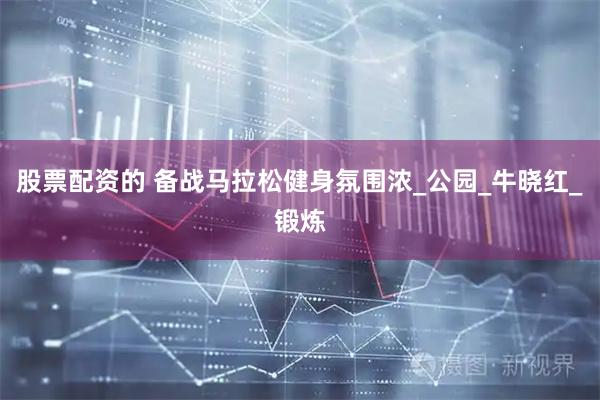股票配资的 备战马拉松健身氛围浓_公园_牛晓红_锻炼