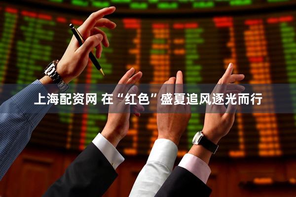 上海配资网 在“红色”盛夏追风逐光而行