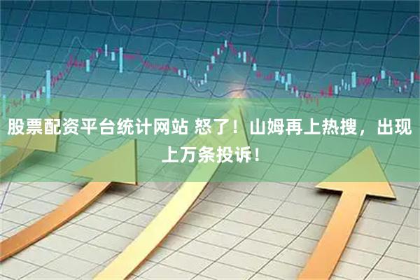 股票配资平台统计网站 怒了！山姆再上热搜，出现上万条投诉！