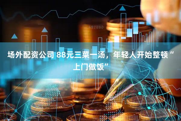 场外配资公司 88元三菜一汤，年轻人开始整顿“上门做饭”