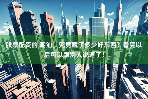 股票配资的 潮汕，究竟藏了多少好东西？看完以后可以跟别人说道了！