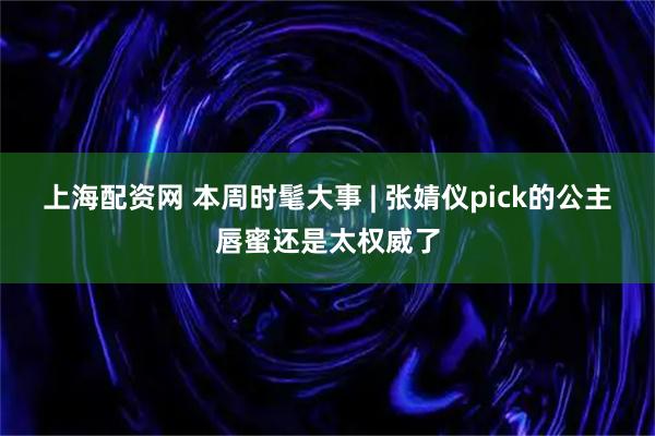 上海配资网 本周时髦大事 | 张婧仪pick的公主唇蜜还是太权威了