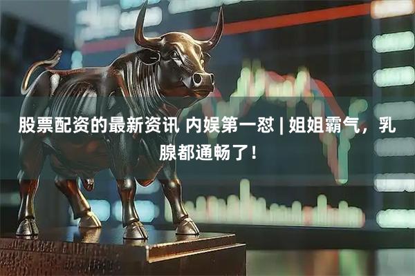 股票配资的最新资讯 内娱第一怼 | 姐姐霸气，乳腺都通畅了！