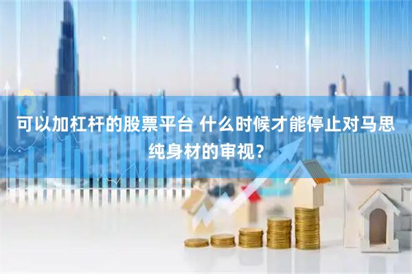 可以加杠杆的股票平台 什么时候才能停止对马思纯身材的审视？