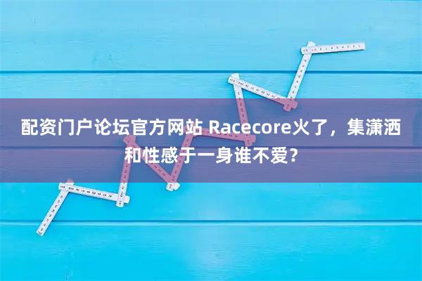 配资门户论坛官方网站 Racecore火了，集潇洒和性感于一身谁不爱？