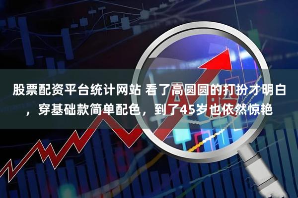 股票配资平台统计网站 看了高圆圆的打扮才明白，穿基础款简单配色，到了45岁也依然惊艳