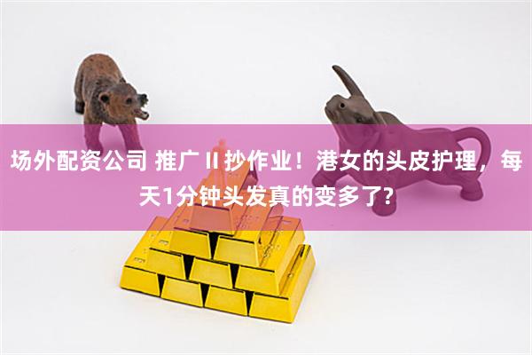 场外配资公司 推广Ⅱ抄作业！港女的头皮护理，每天1分钟头发真的变多了?