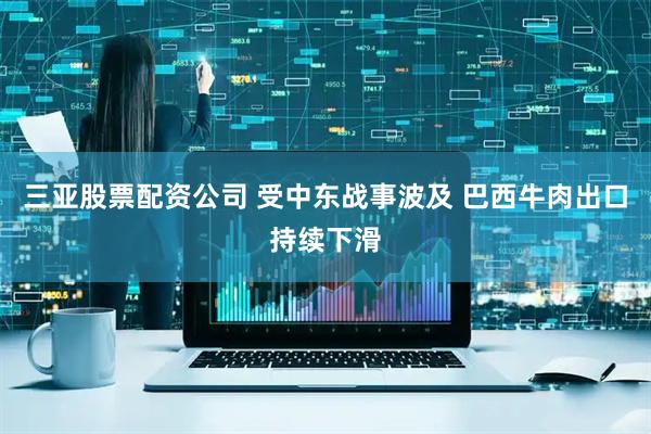 三亚股票配资公司 受中东战事波及 巴西牛肉出口持续下滑