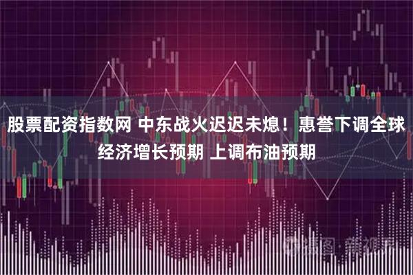 股票配资指数网 中东战火迟迟未熄！惠誉下调全球经济增长预期 上调布油预期