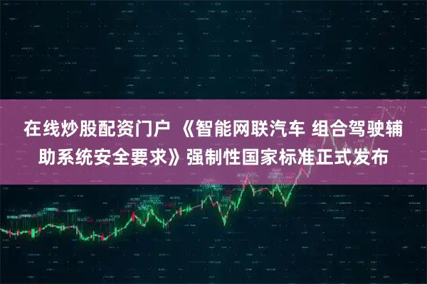 在线炒股配资门户 《智能网联汽车 组合驾驶辅助系统安全要求》强制性国家标准正式发布