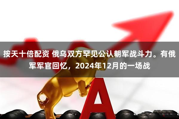 按天十倍配资 俄乌双方罕见公认朝军战斗力。有俄军军官回忆，2024年12月的一场战