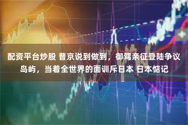 配资平台炒股 普京说到做到，御驾亲征登陆争议岛屿，当着全世界的面训斥日本 日本惦记