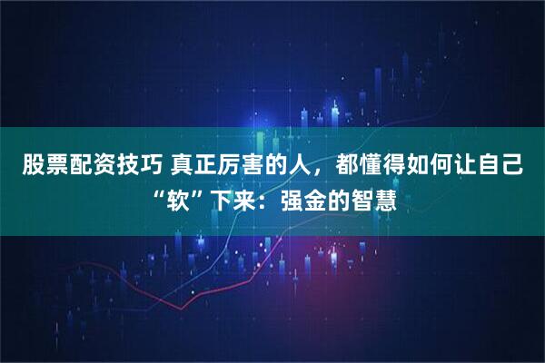 股票配资技巧 真正厉害的人，都懂得如何让自己“软”下来：强金的智慧