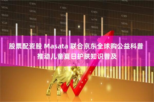 股票配资股 Masata 联合京东全球购公益科普 推动儿童夏日护肤知识普及